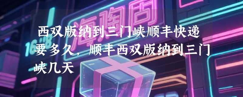 西双版纳到三门峡顺丰快递要多久，顺丰西双版纳到三门峡几天