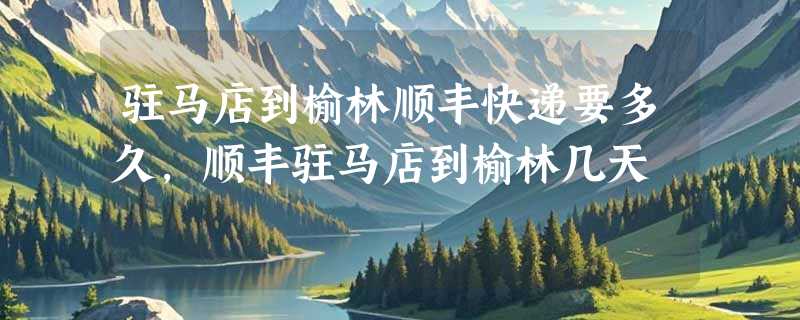 驻马店到榆林顺丰快递要多久，顺丰驻马店到榆林几天