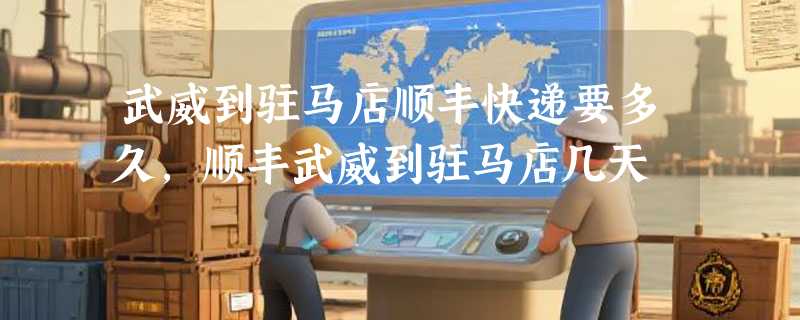 武威到驻马店顺丰快递要多久，顺丰武威到驻马店几天