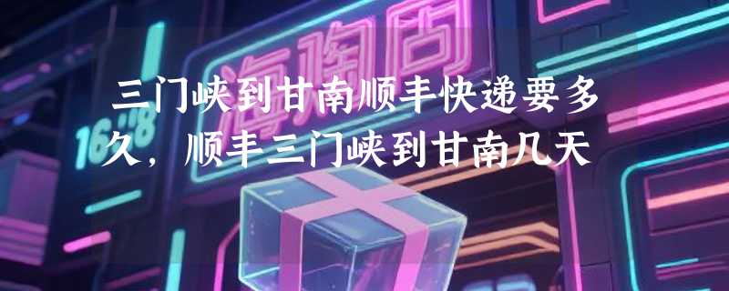 三门峡到甘南顺丰快递要多久，顺丰三门峡到甘南几天