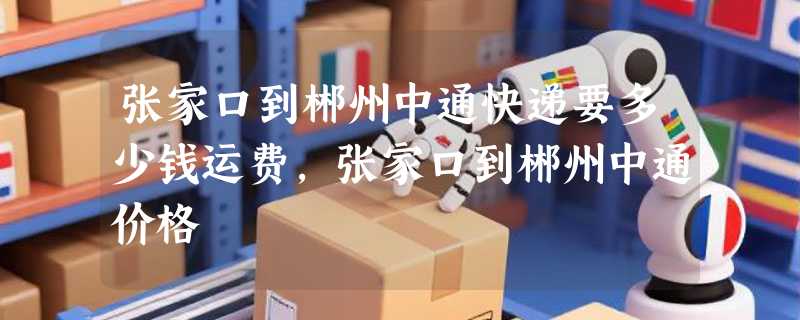 张家口到郴州中通快递要多少钱运费，张家口到郴州中通价格