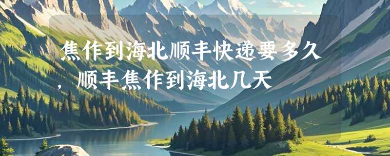 焦作到海北顺丰快递要多久，顺丰焦作到海北几天