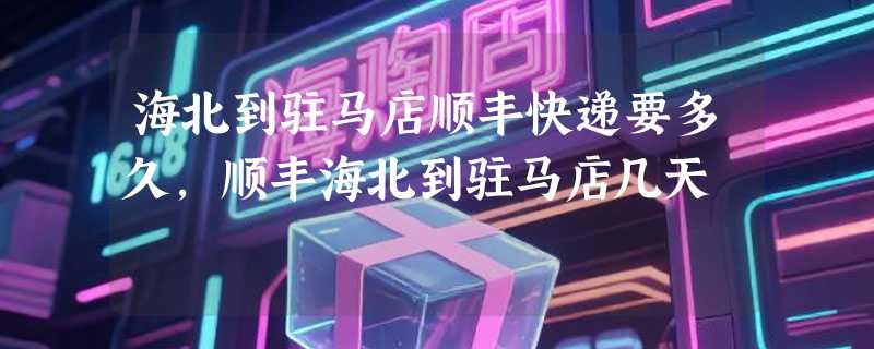 海北到驻马店顺丰快递要多久，顺丰海北到驻马店几天