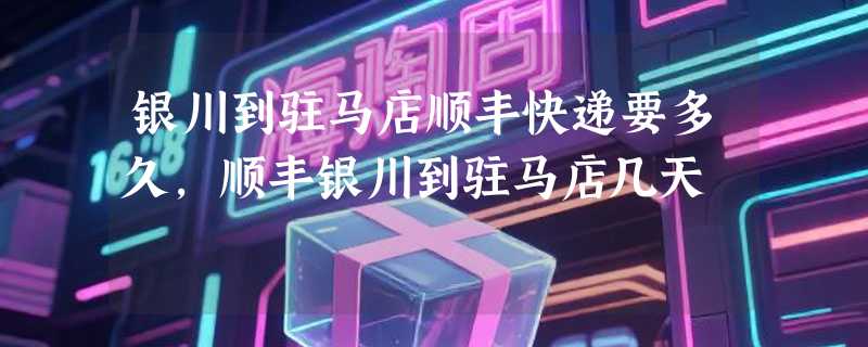 银川到驻马店顺丰快递要多久，顺丰银川到驻马店几天