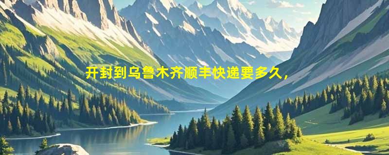 开封到乌鲁木齐顺丰快递要多久，顺丰开封到乌鲁木齐几天