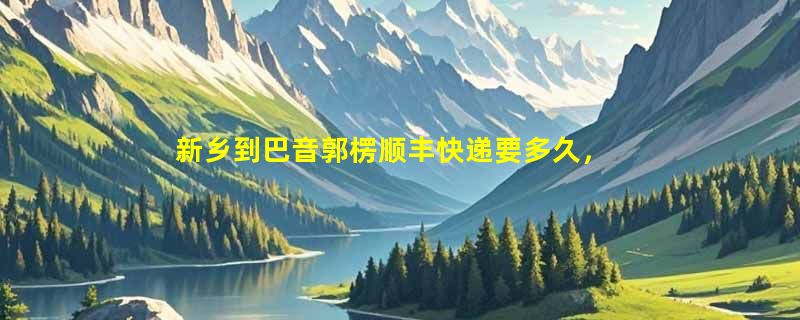 新乡到巴音郭楞顺丰快递要多久，顺丰新乡到巴音郭楞几天