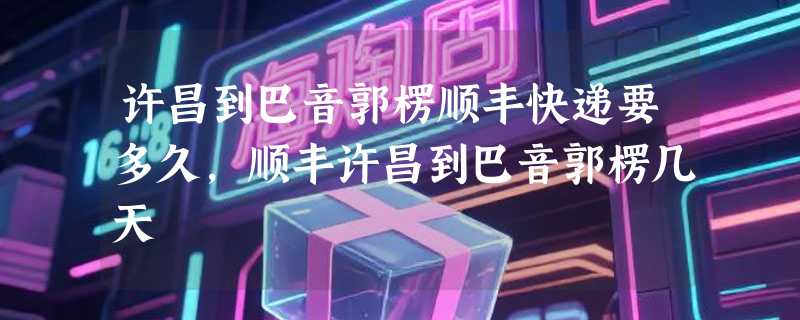 许昌到巴音郭楞顺丰快递要多久，顺丰许昌到巴音郭楞几天