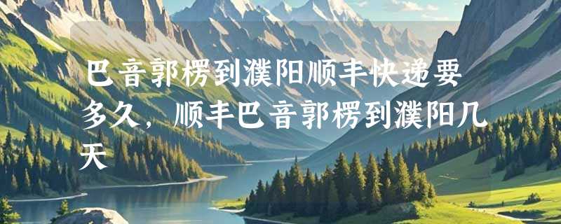 巴音郭楞到濮阳顺丰快递要多久，顺丰巴音郭楞到濮阳几天