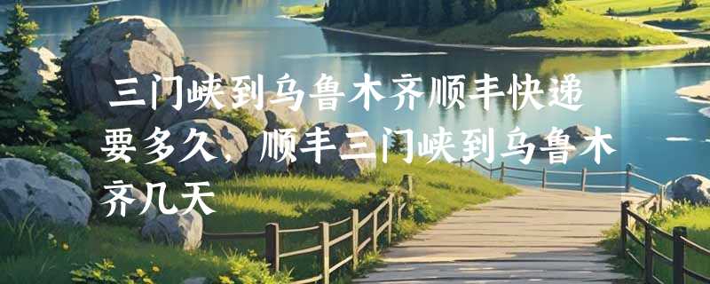 三门峡到乌鲁木齐顺丰快递要多久，顺丰三门峡到乌鲁木齐几天