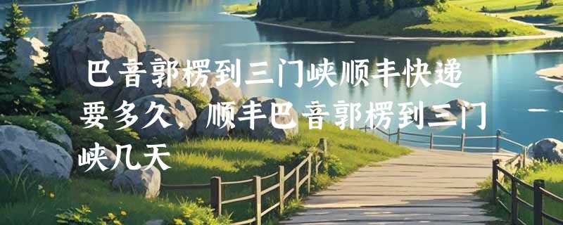 巴音郭楞到三门峡顺丰快递要多久，顺丰巴音郭楞到三门峡几天