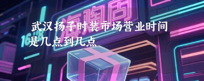 武汉扬子时装市场营业时间是几点到几点