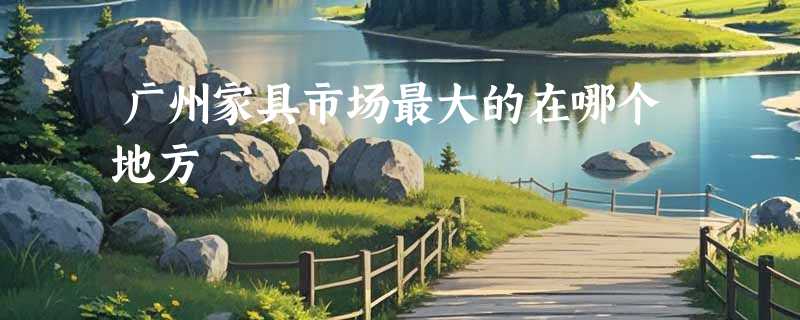 广州家具市场最大的在哪个地方