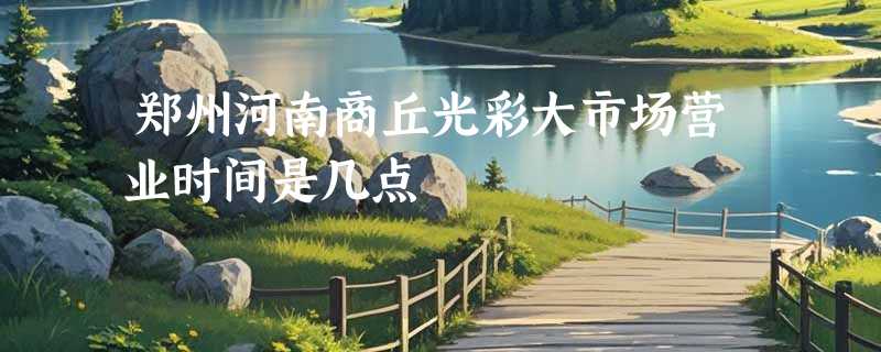 郑州河南商丘光彩大市场营业时间是几点