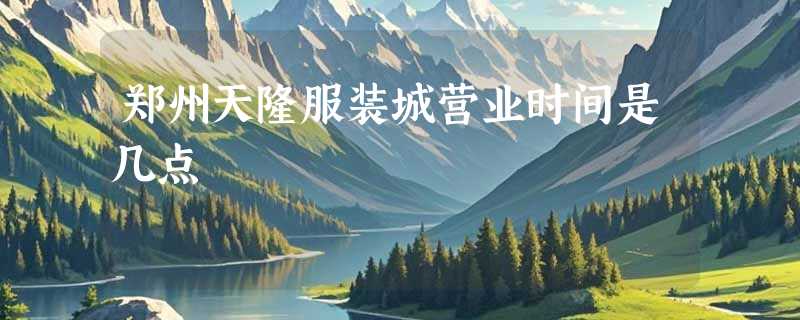 郑州天隆服装城营业时间是几点