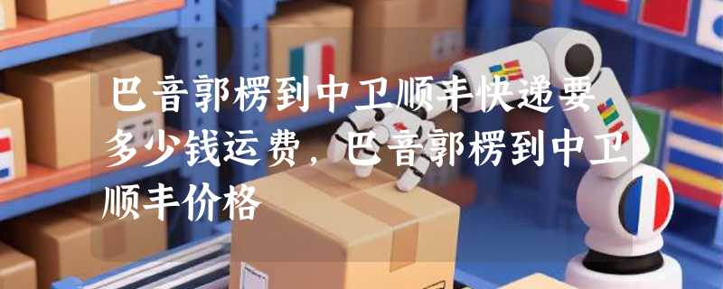 巴音郭楞到中卫顺丰快递要多少钱运费，巴音郭楞到中卫顺丰价格