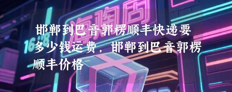 邯郸到巴音郭楞顺丰快递要多少钱运费，邯郸到巴音郭楞顺丰价格