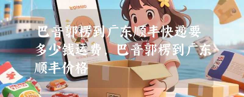 巴音郭楞到广东顺丰快递要多少钱运费，巴音郭楞到广东顺丰价格