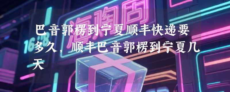 巴音郭楞到宁夏顺丰快递要多久，顺丰巴音郭楞到宁夏几天