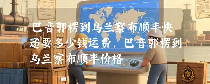 巴音郭楞到乌兰察布顺丰快递要多少钱运费，巴音郭楞到乌兰察布顺丰价格