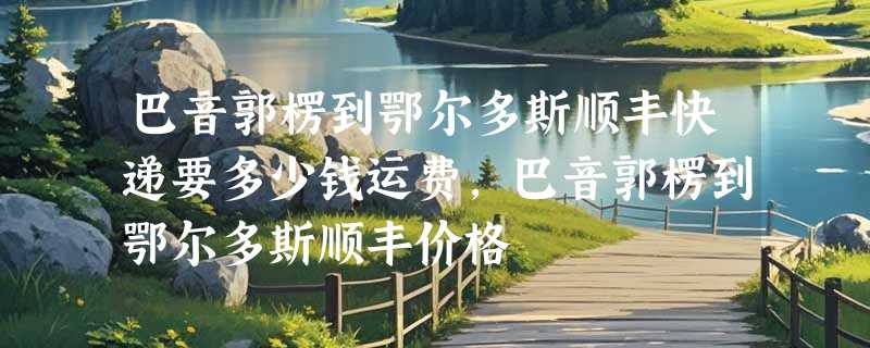 巴音郭楞到鄂尔多斯顺丰快递要多少钱运费，巴音郭楞到鄂尔多斯顺丰价格