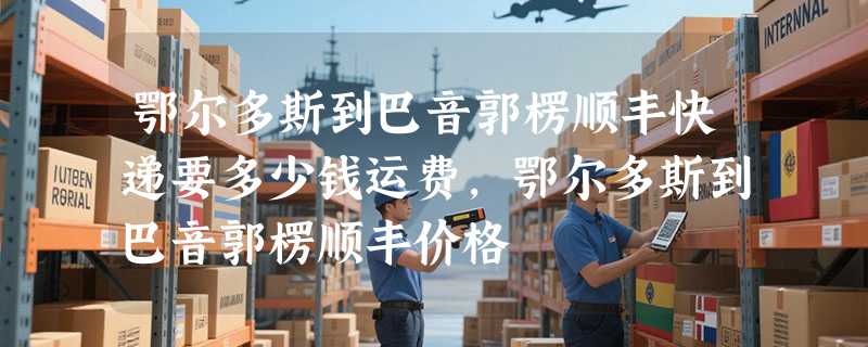 鄂尔多斯到巴音郭楞顺丰快递要多少钱运费，鄂尔多斯到巴音郭楞顺丰价格