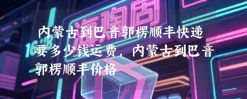 内蒙古到巴音郭楞顺丰快递要多少钱运费，内蒙古到巴音郭楞顺丰价格
