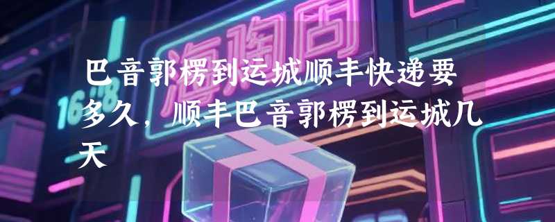 巴音郭楞到运城顺丰快递要多久，顺丰巴音郭楞到运城几天