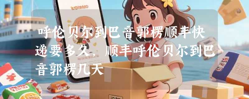 呼伦贝尔到巴音郭楞顺丰快递要多久，顺丰呼伦贝尔到巴音郭楞几天