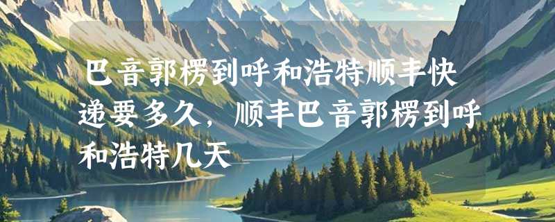 巴音郭楞到呼和浩特顺丰快递要多久，顺丰巴音郭楞到呼和浩特几天