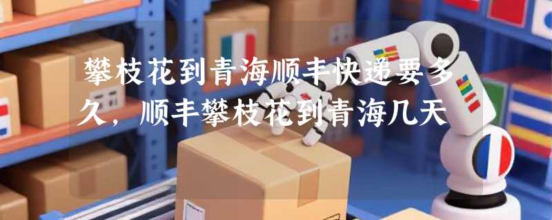攀枝花到青海顺丰快递要多久，顺丰攀枝花到青海几天