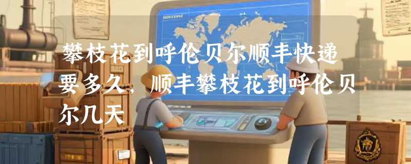 攀枝花到呼伦贝尔顺丰快递要多久，顺丰攀枝花到呼伦贝尔几天