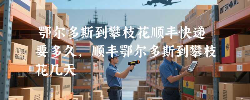 鄂尔多斯到攀枝花顺丰快递要多久，顺丰鄂尔多斯到攀枝花几天