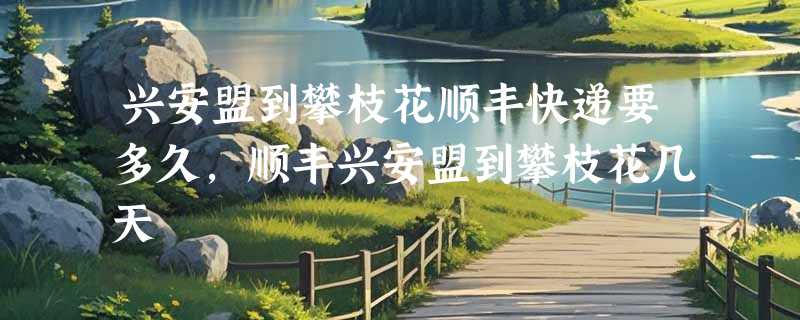 兴安盟到攀枝花顺丰快递要多久，顺丰兴安盟到攀枝花几天