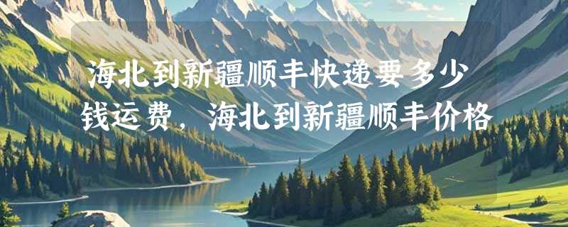 海北到新疆顺丰快递要多少钱运费，海北到新疆顺丰价格