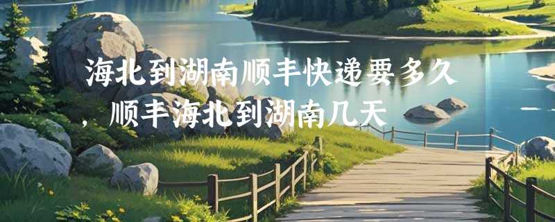 海北到湖南顺丰快递要多久，顺丰海北到湖南几天