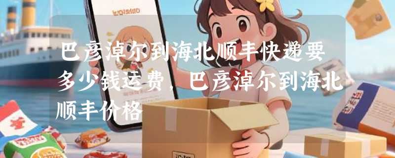 巴彦淖尔到海北顺丰快递要多少钱运费，巴彦淖尔到海北顺丰价格