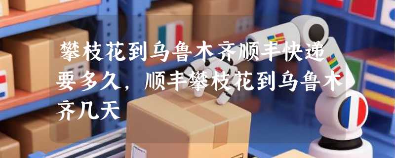 攀枝花到乌鲁木齐顺丰快递要多久，顺丰攀枝花到乌鲁木齐几天