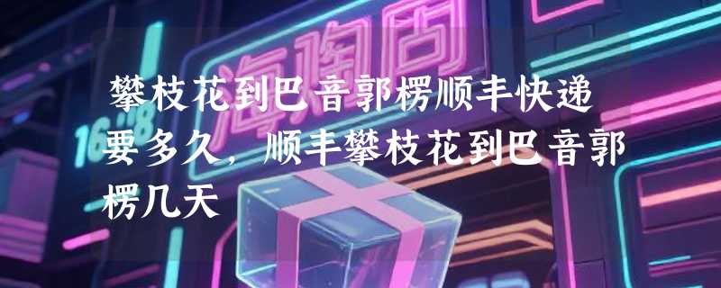 攀枝花到巴音郭楞顺丰快递要多久，顺丰攀枝花到巴音郭楞几天