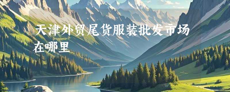 天津外贸尾货服装批发市场在哪里
