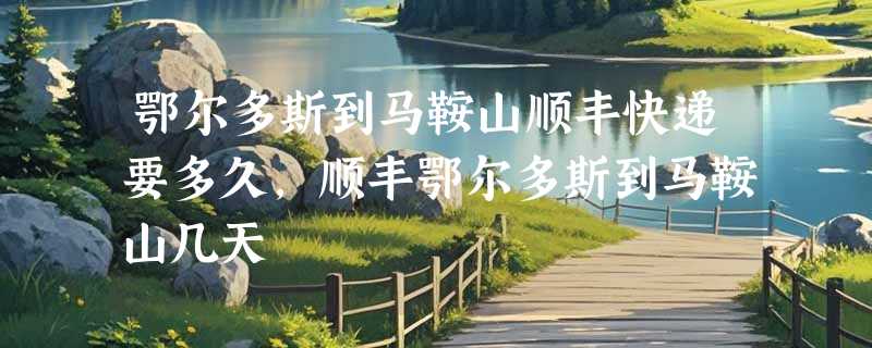 鄂尔多斯到马鞍山顺丰快递要多久，顺丰鄂尔多斯到马鞍山几天