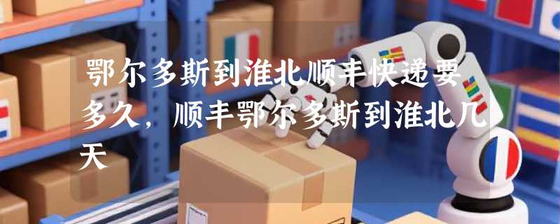 鄂尔多斯到淮北顺丰快递要多久，顺丰鄂尔多斯到淮北几天