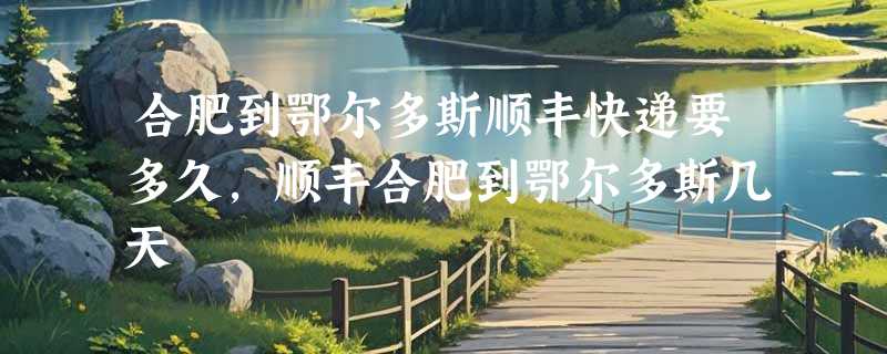 合肥到鄂尔多斯顺丰快递要多久，顺丰合肥到鄂尔多斯几天