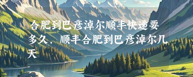 合肥到巴彦淖尔顺丰快递要多久，顺丰合肥到巴彦淖尔几天