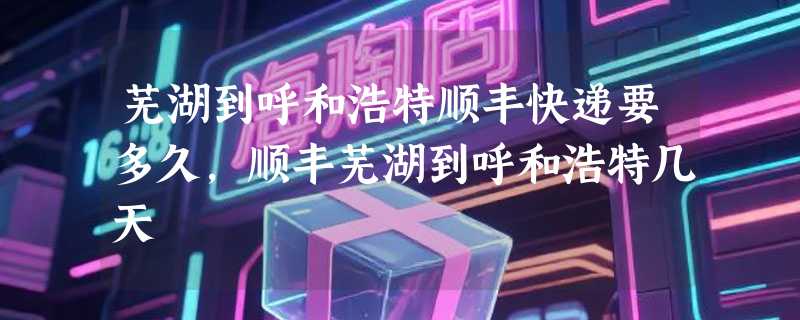 芜湖到呼和浩特顺丰快递要多久，顺丰芜湖到呼和浩特几天