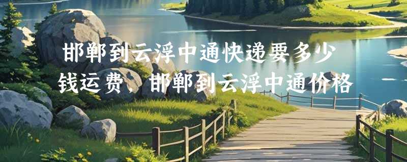 邯郸到云浮中通快递要多少钱运费，邯郸到云浮中通价格