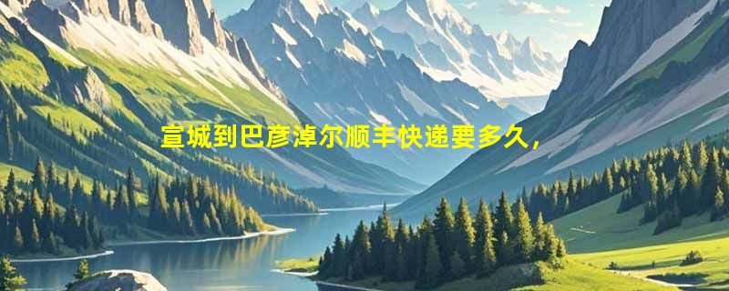 宣城到巴彦淖尔顺丰快递要多久，顺丰宣城到巴彦淖尔几天