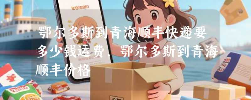 鄂尔多斯到青海顺丰快递要多少钱运费，鄂尔多斯到青海顺丰价格