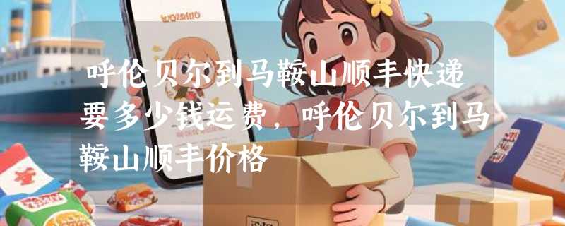 呼伦贝尔到马鞍山顺丰快递要多少钱运费，呼伦贝尔到马鞍山顺丰价格
