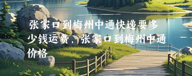 张家口到梅州中通快递要多少钱运费，张家口到梅州中通价格