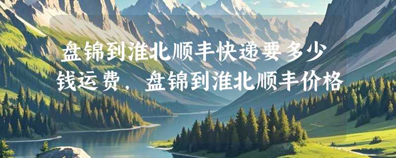 盘锦到淮北顺丰快递要多少钱运费，盘锦到淮北顺丰价格